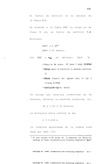 131


        El      factor     de        servicio      se        lo   obtiene       de

        la Tabla XII.


        De    acuerdo a         la Tabla X I 1           la carga es d e

        Clase       B    con      un    factor        de      servicio         1.3


        Entonces:


                        D H P = 3.9 HPJC

                        DHP=    2.91 Kwatts


r       Con       DHP     y    Urn      se      obtiene:          (Ref.        7.
                                                                                )


                        - -o
                           r      de la cadena.      80 (paso I pig) (O.M5m)

                        - Minim &o
                                 r        de dientes de la catalina canductma

                          18

                        - M5xh       diktro del agujero para el eje 2

                          3/4 p l g (0.07Ckn)

                        - Lubricaci6n tip A.      Marrual.


        Se      escoge      una       catalina       conductora           de    26

    .   dientes, entonces la catalina conducida                                es:


                        26 x 1.35        =   35 dientes


        La distancia entre centros es de:


                        C = 0.636 m


        La      longitud        aproximada         de        la   cadena       estd

        dada por (Ref. 11).
                                                                    ~~~




         * Se   usan valores en H p porque a{ lo requieren las Tablas del
                                              s
             CatBlogo de ‘ P m r Transmission and Conveying Components” Ref.7
 