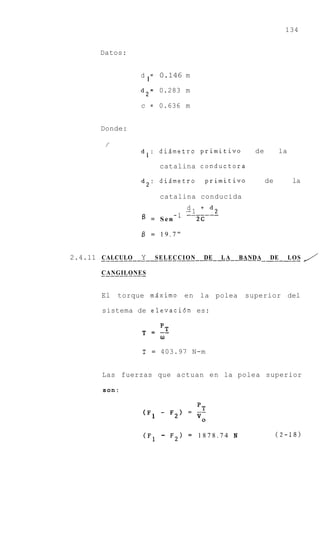 134


      Datos:


                 d = 0.146 m
                  1
                 d 2 = 0.283 m

                 c = 0.636 m


      Donde:


                 dl: di5metro primitivo             de        la

                          catalina conductora

                 d2: di5metro           primitivo        de        la

                          catalina conducida
                                 d i d2
                                      -
                              -1 .-1
                                 -___---
                 f3   = Sen        2c

                 $ = 19.7"


2.4.11 CALCULO   Y     SELECCION     DE    LA   BANDA--_____ LOS
                                                        DE              /
       -__--__--_
       CANGILONES


       El   torque m5ximo        en la polea     superior del

       sistema de elevaci6n es:

                 T      pT
                      = --
                          w

                 T    =   403.97 N-m


       Las fuerzas que actuan en la polea superior

       son:




                 (F1      -   F2) = 1878.74 N                 (2-18)
 