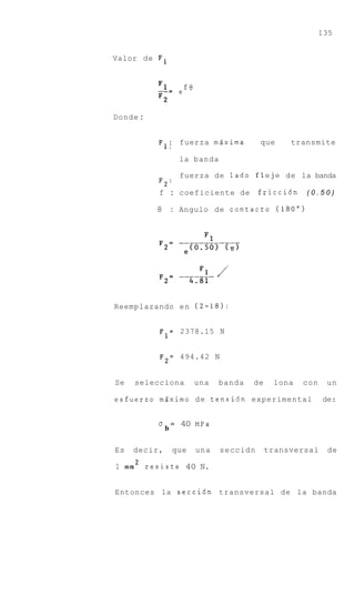 135


Valor de F 1



          --_ - e f 8
          F1
          F2

Donde :


          F 1 ; fuerza mdxima              que     transmite

                      la banda

                      fuerza de lado flojo de la banda
          F2:
          f : coeficiente de               friccidn   (0.50)

          8       :   Angulo de contact0 (180")




Reemplazando e n (2-18):


          F1= 2378.15 N

          F2= 494.42 N


Se   selecciona          una     banda   de    lona   con    un

esfuerzo m6ximo d e tensidn experimental                    de:


          U       =   40 MPa
              b

Es   decir,       que    una     seccidn      transversal    de

1 m m 2 resiste 40 N.


Entonces la seccidn transversal de la banda
 