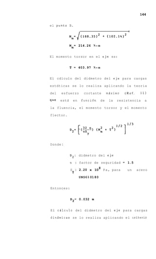144


el punto B.
                                                    I

                    (188.35)2         + (lO2.14l2


             M* = 214.26 N- m

El momento torsor en el eje es:


             T = 403.97 N- m


El cdlculo del didmetro del eje para cargas

estdticas s e lo realiza aplicando la teoria

del   esfuerzo        cortante         mdximo      (Ref.    11)

que   estd    en    funci6n       de     la   resistencia     a

la fluencia, el momento torsor y e l momento

flector.




Donde :


             D2: didmetro d e l eje

             n : factor de seguridad = 1.5
                                  8
             S : 2.20 x 10            P a , para    un     acero
              Y
                   UNSGl 01 8 0


Entonces:


             D 2 = 0.032 m


E l c4lculo del didmetro d e l eje para cargas

dindmicas se lo realiza aplicando e l criterio
 
