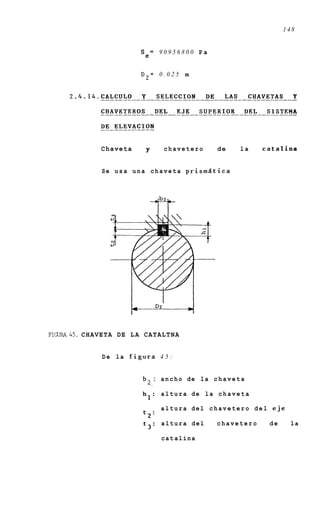 148


                                Se= 9 0 9 5 6 8 0 0 P a


                                D2=    0.025 m




                  Chaveta         p      chavetero           de      la   catalina


                  Se u s a u n a c h a v e t a p r i s m d t i c a




FIGURA45. C H A V E T A DE L A C A T A L T N A


                  De la figura 4 5 :


                                    : a n c h o de la c h a v e t a
                                  2.
                                 hl: altura de la chaveta

                                        altura del chavetero del eje
                                 t2:
                                 t3:    altura del           chavetero     de    la

                                        cat alina
 