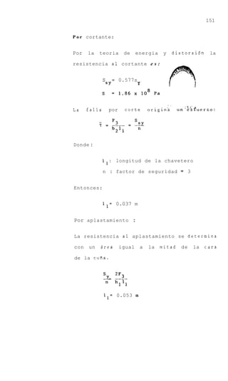 151


P o r cortante:


Por   la   teoria      de     energia    y        distorsi6n      la

resistencia a1 cortante e s :


           sS Y =     0.577s
                               Y



                                             -.
La    falls     por     corte      originh         unliSPuerzo:




Donde :


            1 1 : longitud de la chavetero

              n : factor de seguridad               =   3


Entonces:


              1 1 = 0.037 m


Por aplastamiento :


La resistencia a1 aplastamiento se determina

con   un   Brea       igual    a   la   mitad       de      la   cara

de la cufia.




              11= 0.053 m
 