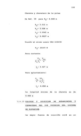 152


C h a v e t a y c h a v e t e r o de l a polea


D e Ref. 10         p a r a D 2 = 0.040 mi


             b 2 = 0.012 m

             h l = 0.008 m

              t2=    0.0045 m

              t3=    0.0037 m


U s a n d o el m i s m o acero U N S G 1 0 4 5 0


              F3= 20197 N


Para cortante:


                F3- s s y
              " ----
               7      n


              1 = 0.027 m
               1

Para aplastamiento:




              1 1 = 0.050 m


La    longitud        minima      de   la    chaveta      es    de

0.050 m




La    mayor     fuerza       de    reaccidn        estd   en    el
 