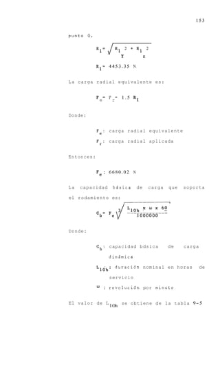 153


punto 0.

            R1=      JR1            2 + R1       2
                            Y                z

            R1=      4453.35 N


L a carga radial equivalente es:


            F = F = 1.5
                e     r                R1


Donde:


            Fe: carga radial equivalente
            Fr: carga radial aplicada


Entonces:


            Fe : 6 6 8 0 . 0 2 N

La   capacidad         bdsica           de       carga   que   soporta

el rodamiento es:
                                I




Donde:


            C b : capacidad bdsica                       de    carga

                     dindmica

            Llbh:         duraci6n nominal e n h o r a s               de

                     servicio

            W       : revoluci6n por minuto


El valor de L               se obtiene d e la tabla 9- 5
                     1 Oh
 