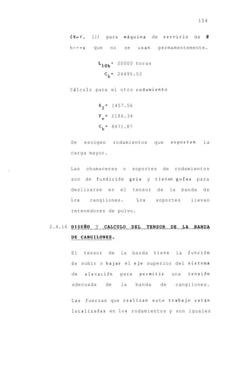 154


      (ReC.        11)    para     miquina         de    servicio             de   8

      hcrns        que      no     se     usan          permamentemente.


                            =    20000 horas
                     LIOh
                          Cb= 26495.53


      CAlculo para el otro rodamiento


                        R 2 = 1457.56

                        Fe= 2186.34
                        Cb= 8671.87


      Se      escogen          rodamientos         que        soporten             la

      carga mayor.


      Las     chumaceras          o     soportes         de    rodamientos

       son    de    fundici6n          gris    y    tienen guias               para

      deslizarse           en    el     tensor      de        la    banda          de

       10s      cangilones.              Los        soportes                 llevan

       retenedores de polvo.


2.4.16 DISERO       Y     CALCULO       DEL    TENSOR         DE        LA    BANDA
       _ _ _ _ _ _ _ _ _ _ _ _ _ _ _ _ _ _ _ _ _ _ _ _ _ _ _ _ _ _ _ I _ _ _ _ _ _ _




       El     tensor       de     la    banda      tiene           la    funci6n

       de subir o bajar el eje superior del sistema

       de     elevaci6n          para     permitir            una            tensi6n

       adecuada           de      la     banda          de         cangilones.


       Las fuerzas que realizan este trabajo estan

       localizadas en 10s rodamientos y son iguales
 