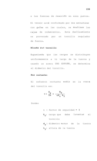 156


a    las   fuerzas d e reacci6n e n esos                              puntos.


El tensor est6 conformado por dos estructuras

con    guias        en     las      cuales,       se        deslizan      las

cajas      de       rodamientos.               Este     deslizamiento

es    provocado               por       un     tornillo          regulador

de fuerza.


Disefio d e l t o r n i l l o


Suponiendo              que       las    cargas        se    distribuyen

uniformemente                 a   lo     largo    de        la    tuerca    y

usando      un          acero      UNS       G10100,        se   determina

el didmetro del tornillo.


Por cortante:


El    esfuerzo            cortante            medio     en        la    rosca

del tornillo es:




Donde:


                n : factor de seguridad = 4

                RT:       carga que            debe         levantar       el

                          tornillo

                d       : didmetro menor               de        la    tuerca
                    r
                h2: altura d e la tuerca
 