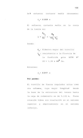 159


De 1    esfuerzo       cortante       medio        obtenemos:


            d = 0.009 m
             r

El     esfuerzo    cortante     medio        en        la    rosca

de la tuerca es:




Donde:


            d t : dismetro mayor del tornillo

            S : resistencia a la fluencia de
             Y1
                la  fundici6n   gris  ASTM   No

                  20   =   1.38 x lo8 Pa.


Entonces:


            d = 0.017 m
             t

Por pandeo:


El tornillo de          fuerza regulador actua como

una     columna,       cuya   mayor    longitud              desde

la base de        la estructura       del     tensor hasta

la caja de rodamiento es d e 0.132 m.                         Tiene

rotaci6n 1i.bre sin traslaci6n e n el extremo

superior     y     empotramiento        en        el        extremo

inferior.
 