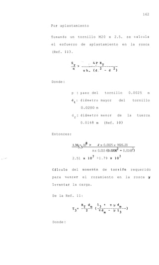 162


Por aplastamiento


Tomando un tornillo M20 x 2.5.                            se calcula

el   esfuerzo       de       aplastamiento           en        la   rosca

(Ref. 11).




Donde :


             p : paso del              tornillo            0.0025       m

             dt: dizmetro mayor                     del        tornillo

                    0.0200 m

             d : didmetro menor                 de        la        tuerca
              r
                    0,0168 m          (Ref. 10)


Entonces:

                         8
             1.38 x 1 >
                     0            4 x 0.0025 x 9926.20
                  5.5          R X 0.015 (0.O2OO2   - 0.01682
             2.51            l o 7 >1.79      lo7


CBlculo      del    momento          de    torsi6n             requerido

para      vencer    el        rozamiento       en         la    rosca    y

levantar la carga.


De la Ref. 11:




Donde :
 