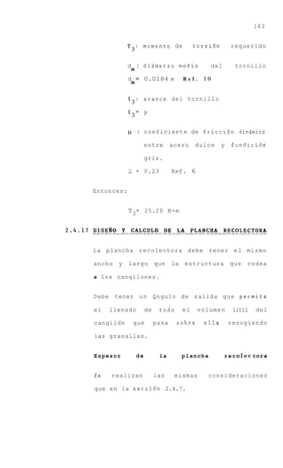 163


            T3:       momento d e            torsi6n         requerido


            d : dizmetro m e d i o                   del       tornillo
              m
            d = 0.0184 m                Ref.    10
              m

            13: avance del tornillo

            13= P


            1.1 : coeficiente d e friccidn dinQmico

                       entre       acero     dulce     y     fundicidn

                       gris.

            1.1   =    0.23        Ref. 6


Entonces:


            T 3 = 25.20 N-m




L a plancha recolectora debe tener e l mismo

ancho   y   largo que              la   estructura q u e            rodea

a 10s cangilones.


Debe tener u n Qngulo d e salida q u e permita

el   llenado           de     todo      el     volumen        iitil    del

cangildn          que       pasa     sobre      ella        recogiendo

las granallas.


Espesor           de          la        plancha            r e c o lec t ora


Se   realizan               las     mismas       consideraciones

que e n la secci6n 2.4.7.
 
