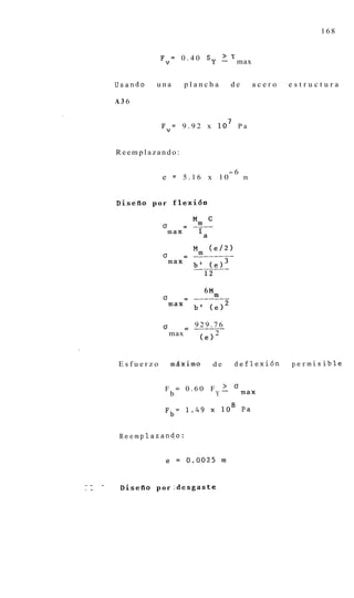 168


                          Fv=     0 . 4 0 Sy       1 T max
                                                    .

             Usando      una          plancha        de       acero   estructura

             A36


                          Fv= 9 . 9 2 x l o 7 P a


             Reemplazando:

                                                    -6
                          e = 5.16 x 10                   m


             Diseflo p o r f l e x i 6 n




                           CT           929.76
                                      = _____-
                                max            2
                                         (el


             Esfuerzo           m5ximo     de         deflexi6n       permisible


                           F = 0 . 6 0 F - a max
                                          >
                            b           Y

                           Fb= 1 . 4 9 x l o 8 Pa


             Reemp1azand.o:




--       -
.   I-        D i s e i i o p o r Zdesgaste
 
