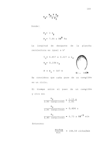 169




Donde :


          Pf= 3    sY
          p f = 7.44 x lo8 P a


La   longitud     de     desgaste      de    la        plancha

recolectora es igual a b'


          V d = 0.857 x 0.227 x ed

          V d = 0.194 ed


          F = W       = 587    N
                  a                          Ei,   -    !LCA

Se   considera que       cada pase      de u n cangil6n

es un ciclo.


El   tiempo     entre     el   paso    de    un        cangil6n

y otro es:

          _______________ - ------
                          - 1.15 s
          2.85 cangilones             2.85

          ______________- - 0.404 s
                          -
            2.85 cangilones

                 1.
          ___-_-______---           -
            2,85 cangilones
                                    - 6.73 x              min


Entonces:


                        ___---O s
                        cicl        = 148.59 ciclos/min
                         min
 