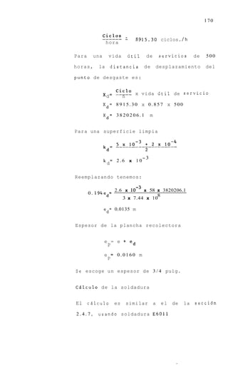 170


               ------ -
               ciclOs             . 8 9 1 5 . 3 0 ciclos. /h
                hora

Para     una     vida          iitil    de           servicios      de   500

horas,     la       distancia          de           desplazamiento       del

punto de desgaste es:


               xd =   ----- x vida iitil de servicio
                      cic10
                        h
               Xd= 8 9 1 5 . 3 0 x 0 . 8 5 7 x 500

               Xd= 3820206.1                m


Para una superficie limpia




                                       -3
               k = 2.6         x 10
                d

Reemplazando tenemos:

                      2.6 x        x 58 x 3820206.1
       0 . 194ed=                       8
                           3 x 7.44 x 10

               ed= 0.0135 m


Espesor de la plancha recolectora


               e = e           ed
                P          +



               e = 0.0160 m
                P

Se escoge u n espesor de 3 / 4 pulg.


CQlculo d e la soldadura


El     cdlculo        es    similar             a    el   de   la   secci6n

2.4.7,     usando soldadura E 6 0 1 1
 