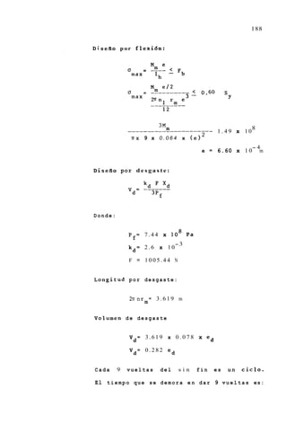 188


Di.sefio p o r f l e x i 6 n :




                            3M                                   8
                         m
              ______________--------               - 1.49 x 10
                                              2
                ~ T X9    x 0.064 x ( e l
                                                                 -4
                                              e = 6.60 x 1 0       m


Disefio por d e s g a s t e :

                     kd     d'
              %=     -------
                       3pf


Donde:


               p f = 7.44 x       lo8   Pa
                                   -3
               kd= 2.6 x 10

               F = 1005.44 N


Longitud por desgaste:


               2nnr = 3.619 m
                   m

Volumen de desgaste


               V d = 3.619 x 0 . 0 7 8 x ed

               Vd= 0.282 ed


Cada      9   vueltas       del     sin      fin    es   un   ciclo.

El t i e m p o q u e s e d e m o r a e n d a r 9 v u e l t a s e s :
 