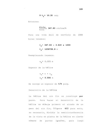 189


              9 t l = 10.35 seg.


Entonces:


              ___--_ - 347.83 cicloslh
              ciclO
              hora

Para    una     vida      iitil   de    servicio    de    1000

horas tenemos:


              X d = 347.83 x 3.619 x 1000

              X d = 1258796.8 m


Reemplazando tenemos:


              e d = 0.005 m


Espesor de la helice


              eh = e + ed

              eh= 0.006 m


Se escoge un espesor de 114 pulg.


Desarrollo d e la helice


La     helice      del    sin     fin   se    construye       por

pasos.        Para       hacer    el    desarrollo       de    la

helice    se       dibuja    primero     el    alzado    d e un

paso    del     s i n fin, (figura            65) para    esto,

es necesario, dividir la semicircunferencia

de la vista en planta de la helice e n cierto

niimero       de     partes       iguales,       para     luego
 