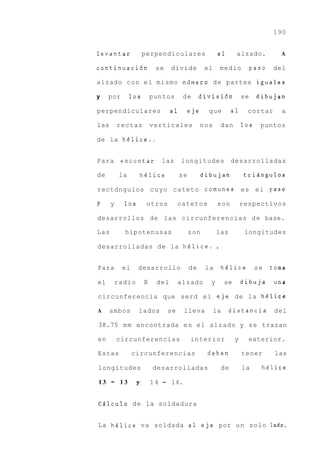 190


levantar              perpendiculares                    a1       alzado.            A

continuaci6n                se    divide           el       medio          paso   del

alzado c o n e l mismo niirnero d e partes iguales

y    por        10s        puntos      de        divisidn             se    dibujan

perpendiculares                   a1        eje     que          a1     cortar       a

las       rectas           verticales             nos       dan       10s    puntos

de la helice..


Para       encontar           las      longitudes                desarrolladas

de         la         helice           se         dibujan              triEingulos

rectdngulos c u y o cateto comunes es e l paso

P     y     10s        otros          catetos            son          respectivos

desarrollos de las circunferencias d e base.

Las         hipotenusas                     son         las            longitudes

desarrolladas d e la h6lice.                            .

Para       el     desarrollo                de     la       h6lice          se    tonia

el        radio        R    del       alzado        y        se       dibuja       una

circunferencia que serd e l eje de la hBlice

A     ambos       lados          se     lleva           la    distancia            del

38.75 m m encontrada e n e l alzado y s e trazan

en        circunferencias                   interior              y     exterior.

Estas           circunferencias                    deben              tener        las

longitudes                 desarrolladas                    de        la      hBlice

13    -    13     y        1 4 - 14.


CAlculo d e la soldadura


La h6lice v a soldada a 1 e j e por u n solo lado.
 