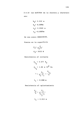 194


2.4.14   las m e d i d a s d e la c h a v e t a y c h a v e t e r o

son:


            b 2 = 0.012 m

            h l = 0.008m

            t 2 = 0.0045 m

            t 3 = 0.OD37mi


Se usa acero UNSG10450.


Fuerza en la superficie




             F3= 5553 N


Resistencia a1 cortante


                      = 0.577       s
             ss                         Y
                  Y
                      = 1.86       x lo8 P a
             ss
                  Y

                  1   =   _____     =       --
                                             n
                          b 2 l1

             l 1 = 0.008 m


 Resistencia a1 aplastamiento




              l 1 = 0.013 m
 