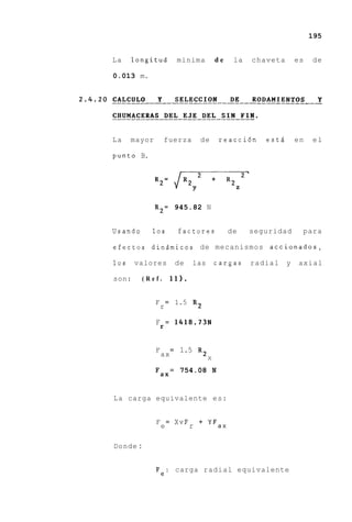 195


La    longitud             minima         de     la   chaveta       es   de

0.013 m.




La    mayor       fuerza         de           reacci6n   estd       en   el

punto B.




              R2= 945.82 N


Usando     10s             factores            de     seguridad      para

efectos dindmicos de mecanismos accionados,

10s    valores             de   las       cargas      radial    y   axial

son:     (Ref.         11).


              F = 1.5 R2
               r

              F r = 1418.73N


              F        =    1.5 R2
                  ax                  X

              Fax
                       = 754.08           N


La carga equivalente e s :


              F = XVF + YFax
               e     r

Donde :


              Fe: carga radial equivalente
 
