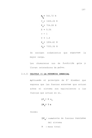 197


                          %=          502.72 N
                              X

                          F       =   1426.26 N
                              r
                          Fa= 754.08 N

                          X = 0.56

                          v = l

                          Y = 1.4

                          Fe= 1854.42 N

                          C b = 7355.34 N


          Se     escogen               rodamientos       que     soporten     la

          mayor carga.


          Las     chumaceras              son     de    fundici6n     gris    y

          llevan retenedores de polvo.


2.4.21 . . . . . . . . .DE .L A . POTENCIA . . . . . . . .
       CALCULO . . . . . . . . . . . . INERCIAL


          Aplicando           el       principio       de   D'   Alember     que

          expresa que las fuerzas externas q u e actuan

          sobre      el           sistema    son       equivalentes    a     las

          fuerzas que actuan en el.


                          C F s = M at

                          C M = I a
                                  S



          Donde:


                          I F : sumatoria de fuerzas inerciales
                                  S

                                       del sistema

                          M           : masa total
 