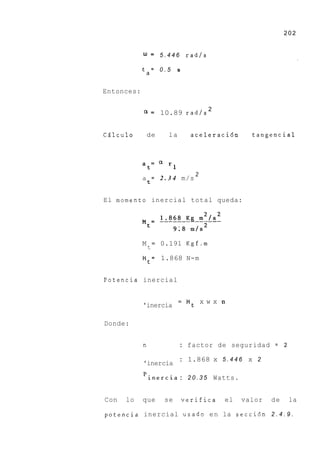202


            u = 5 . 4 4 6 rad/s
            ta= 0 . 5          s



Entonces:


            a = 10.89 rad/s 2

C6lculo         de        la         aceleraci6n     tangencial



            a=c1
                t         rl
                                      2
            a = 2 . 3 4 m/s
                t


El momento inercial total queda:




            M       =   0.191 K g f . m
                t
            Mt= 1.868 N-m


Potencia inercial


                               =    Mt x w x n
            'inercia

Donde:


            n                  : factor de seguridad = 2

                               : 1.868    x 5.446 x 2
            'inercia

            'inercia : 2 0 . 3 5 Watts.


Con   lo    que          se        verifica   el   valor   de    la

potencia inercial usado e n la secci6n 2 . 4 . 9 .
 