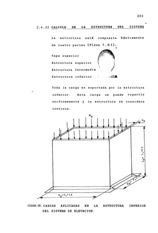203




             La    estructura          est5        compuesta                biisicamente

             de cuatro partes (Plano 7 . 0 . 1 ) .


             Tapa superior

             Estructura       superior
                                                   z
             Estructura       intermedia               ~




             Estructura inferior               1             1   i   &ca

             T o d a la c a r g a e s s o p o r t a d a por la e s t r u c t u r a
  ,
              inferior.        Esta         carga          se        puede      repartir

             uniformemente         y    la    estructura                   se   considera

              continua.




FIGuRA68. CARGAS   APLICADAS           EN     LA           ESTRUCTURA            INFERIOR
        DEL SISTEMA DE ELEVACION.
 