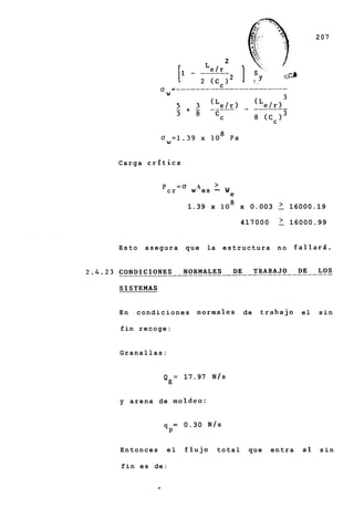 207


                                     2




Carga critica


                    =O     A
                          w es   -   We

                         1.39 x lo8 x 0.003           2    16000.19

                                            417000    2    16000.99


Esto   asegura          que    la    estructura       no     fallard.




En   condiciones           normales         de   trabajo      el   sin

fin recoge:


Granallas:


           Q = 17.97 N / s
                g


y arena de moldeo:


                    =   0.30 N / s
            qP

Entonces    el          flujo       total    que     entra    a1   sin

f i n e s de:
 