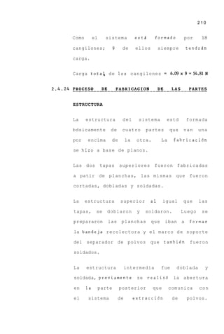 210


Como        el     sistema             estA     formado          por     18

cangilones;              9    de       ellos        siempre      tendrdn

carga.


Carga totak de 10s cangilones = 6.09x9=54.81N




ESTRUCTURA


La     estructura             del        sistema       estd      formada

bdsicamente          de       cuatro        partes        que   van     una

por     encima       de           la    otra.        La    fabricacidn

se hizo a base d e planos.


Las dos          tapas       superiores         fueron fabricadas

a patir de planchas, las mismas que fueron

cortadas, dobladas y soldadas.


La     estructura            superior          a1     igual     que     las

tapas,       se     doblaron            y   soldaron.           Luego    se

prepararon          las       planchas         que    iban a      formar

la bandeja recolectora y e l marco d e soporte

del separador d e polvos                      que     tambi6n     fueron

soldados.


La     estructura                 intermedia         fue    doblada       y

soldada, previamente                    se realizd         la abertura

en     la        parte       posterior          que       comunica      con

el      sistema              de        extracci6n          de    polvos.
 
