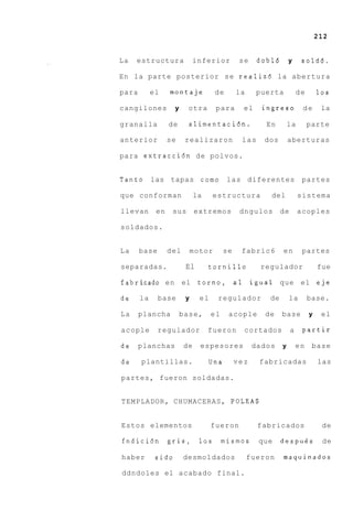 212


La   estructura              inferior           se    dobl6       y     sold6.

En la parte posterior s e realiz6 la abertura

para        el    montaje            de        la     puerta           de       10s

cangilones          y     otra       para        el    ingreso          de       la

granalla          de      alimentacihn.                 En        la        parte

anterior          se     realizaron             las    dos        aberturas

para extracci6n de polvos.


Tanto las tapas c o m o las diferentes                                  partes

que conforman                la      estructura          del           sistema

llevan       en    sus       extremos           dngulos       de       acoples

soldados.


La     base       del        motor        se    fabric6       en        partes

separadas.               El       tornillo             regulador                fue

fabricado en el               t o r n o , a 1 igual que el eje

de     la     base       y     el     regulador          de       la        base.

La     plancha          base,       el     acople       de    base          y    el

acople        regulador           fueron         cortados          a    partir

de     planchas         de     espesores             dados    y        en    base

de     plantillas.                  Una        vez    fabricadas                las

partes, fueron soldadas.


TEMPLADOR, CHUMACERAS, POLEAS


Estos elementos                     fueron            fabricados                 de

fndicihn          gris,        10s       mismos       que     despugs            de

haber        sido       desmoldados                 fueron    maquinados

ddndoles el acabado final.
 