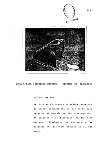 213




      ,~                                                                        -c




      I                                                                              I




FIGURA 71. TAPA   IZQUIERDA SUPERIOR.              SISTEMA        DE     ELEVACION




                  EJE DEL SIN FIN


                  S e c o r t 6 el e j e h u e c o a l a m e d i d a r e q u e r i d a

                  Se   torneo      internamente           el    eje    hueco         para

                  permitir       el    montaje      de    10s    ejes        macizos.

                  Se   cortaron        y    se   tornearon        10s    dos             ejes

                  macizos.            Finalmente         se    montaron        y           se

                  soldaron       10s       dos   ejes    macizos        en    el          eje

                  hueco.
 