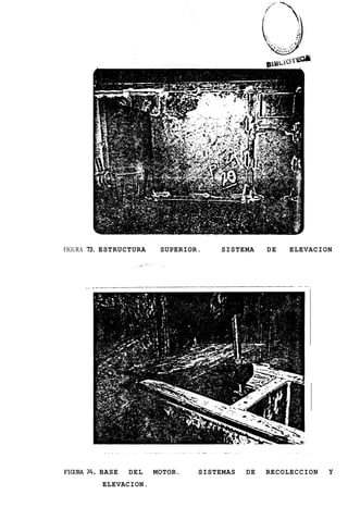 FIGURA 73. ESTRUCTURA    SUPERIOR.   SISTEMA     DE   ELEVACION




     ..




FIGURA74. BASE   DEL    MOTOR.   SISTEMAS   DE   RECOLECCION   Y
          ELEVACION.
 