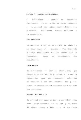 216


A R T E S A Y PLANCHA RECOLECTORA


Se     fabricaron            a      partir              de           espesores

calculados.        La     curvatura            de       estas         planchas

se   la   realiz6       por       rolado       verificzndola                  con

plantilla.         Finalmente             fueron             soldadas           a

la estructura.


E J E SUPERIOR


Se fabricaran a        partir        d e u n eje die                  dismetro

un   poco     mayor     a1        requerido.             Fue          torneado

y    luego    rectificado           en     las          partes          que    lo

requerian.             Luego         se            realizaron                 dos

chaveteros.


CANGILONES


Se     fabricaron       en        base     a       plantillas,                que

permitieron       cortar las planchas                        a       l a medida

requerida,         para           posteriormente                     soldarlas

de    acuerdo      a    las        indicaciones                  del    plano.

L u e g o s e perforaron 10s agujeros p a r a colocar

10s remaches.


H E L I C E DEL S I N F I N


Se fabric6 por paso e n base a una planti.lla,

para      luego   montarla           en    el       eje          y     soldarla

a1    mismo     tiempo        a    este        y    a    la          siguiente
 
