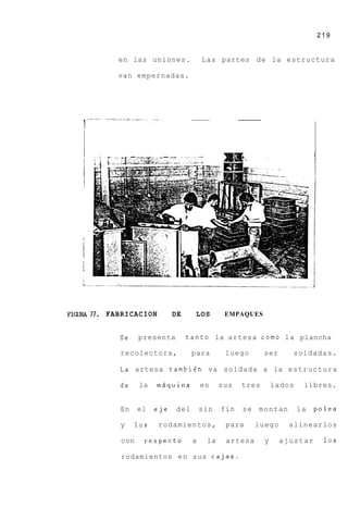 219


           en las uniones.              Las partes d e la estructura

           van empernadas.




FIm77.   FABRICACION          DE     LOS       EMPAQUES


            Se    presenta         tanto la artesa c o m o l a plancha

            recolectora,            para       luego       ser     soldadas.

            La artesa tambien v a soldada a la e s t r u c t u r a

            de    la    mdquina         en    sus   tres       lados    libres.


            En    el    eje   del       sin   fin   se   montan        la   polea

            y     10s   rodamientos,           para      luego     alinearlos

            con     respecto        a    la    artesa      y     ajustar      10s

            rodamientos e n sus cajas.
 