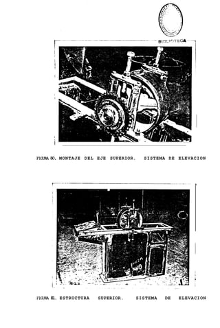 I
       i
       i
       i
       !

       !




       i
       !




       i

       i
FIGuRA80. MONTAJE DEL EJE SUPERIOR.     SISTEMA DE ELEVACION




FIGURA 81. ESTRUCTURA   SUPERIOR.     SISTEMA   DE   ELEVACION
 