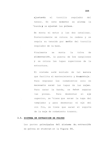 225


         ajustando           el         tornillo          regulador               del

         tensor.       En        este       momento        se     alinea           la

        'banda y se ajustan las poleas.


         Se    monta       el     motor       y    las     dos    catalinas.

         Posteriormente               se    coloca        la    cadena        y    se

         regula       su     tensidn        por     medio       del     tornillo

         regulador de la base.


         Finalmente              se        monta          la      tolva            de

         alimentacidn, la puerta                     de    10s    cangilones

         y     se    coloca       las      tapas     superiores              de    la

         estructura.


         El     sistema          estd      montado         de     tal    manera

         que facilita el mantenimiento y desmontaje.

         Para        engrasar         10s     rodamientos              solo        es

         necesario          sacar       las       tapas    de     las     cajas.

         Para        sacar       la     banda,       se        deben     separar

         las        pinzas.            Para        desmontar            el        eje

         superior, se 'tiene que                     sacar       la tapa del

         templador           y    para      desmontar            el     eje       del

         sin        fin,   se     tiene       que    sacar        el     soporte

         de la caja de rodamiento trasero.




Las   partes    principales            de'l-:Sistema de:. extracci6n

de polvos.se enumeranzen la figura 84.
 