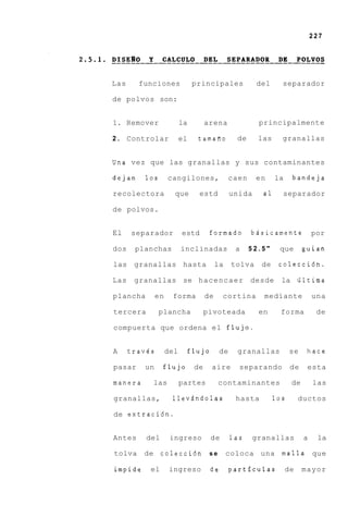 227




Las     funciones             principales              del     separador

de polvos son:


1. Remover               la         arena              principalmente

2.    Controlar          el     tamafio         de     las     granallas


Una vez que las granallas y sus contaminantes

dejan    10s       cangilones,                caen     en    la     bandeja

recolectora          que        estd           unida    a1     separador

de polvos.


El    separador          estd        formado         bssicamente             por

dos    planchas          inclinadas             a    52.5"    que        guian

las granallas hasta                      la    tolva    de    colecci6n.

Las    granallas se hacencaer desde                            la iiltima

plancha       en    forma           de     cortina      mediante             una

tercera        plancha              pivoteada          en      forma          de

compuerta que ordena el flujo.


A     travCs       del        flujo       de    granallas          se     hace

pasar    un     flujo          de     aire       separando          de    esta

manera     las           partes           contaminantes             de       las

granallas,          llev5ndolas                 hasta        10s        ductos

de extraci6n.


Antes     del       ingreso           de       las   granallas           a    la

tolva    de colecci6n                se       coloca una malla               que

impide     el       ingreso          de        particulas          de    mayor
 