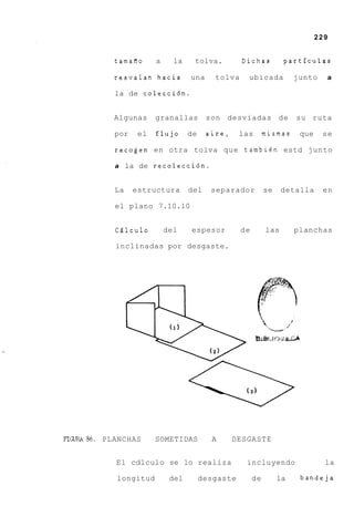 229


               tamafio     a     la    tolva.         Dichas          partfculas

               resvalan hacia         una     tolva     ubicada           junto    a

               la de colecci6n.


               Algunas     granallas        son desviadas de              su ruta

               por    el   flujo      de    aire,     las       mismas     que    se

               recogen en otra tolva que tambien estd junto

               a la de recolecci6n.


               La    estructura       del    separador          se    detalla     en

               el plano 7.10.10


               CQlculo         del    espesor         de        las       planchas

               inclinadas por desgaste.




                                                      (3)
                                                            

FI(xIRA86.   PLANCHAS      SOMETIDAS         A      DESGASTE


               El cdlculo se lo realiza                incluyendo                  la

                longitud        del        desgaste        de        la    bandeja
 