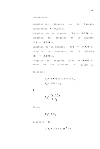 230


recolectora.


Longitud del                 desgaste         de        la     bandeja

recolectora           =        0.290 m.

Longitud         de       la       plancha     (2)      =    0.324     m.

Longitud          del           desgaste       de       la     plancha

(2)     =   0 . 2 9 4 m.

Longitud      de        la     plancha        (3)       =     0.324    m.

Longitud          de           desgaste        de       la     plancha

(3)     =   0 . 0 9 0 m.

Longitud          del        desgaste        total       =    0.670 m.
Ancho       de        las          planchas         -        0.180     m.


Entonces:


             Vd= 0.670 x 0.180 x ed

             Vd= 0.121 ed


Y




Donde


              Pf= 3 s
                               Y

Usando A      -    36


              3 P f = 7 . 4 4 x lo8 Pa
 