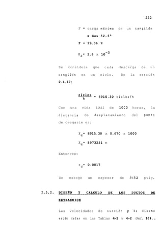 232


             F = carga mixima            de    un       cangildn

                   x Cos 5 2 . 5 "

             F = 29.06 N

                         -3
             Kd= 2.6 x 10


Se    considera         que       cada   descarga         de   un

cangil6n      es     un       ciclo.      De       la     secci6n

2.4.17:



                        = 8915.30 ciclos/h


Con    una    vida        iitil     de   1000       horas,     la

distancia      de       desplazamiento              del     punto

de desgaste es:


             Xd= 8915.30 x 0.670 x 1000

             Xd= 5973251 m


Entonces:


             ed= 0.0017


Se    escoge       un      espesor       de        3/32     pulg.




Las   velocidades          de      succi6n     y    -de disefio

estdn dadas en las Tablas 4-1 y 4-2 (Ref. 16).                     .
 