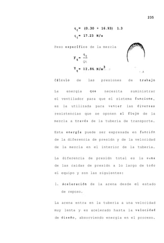 235


                 = (0.30 + 16.93)           1.3
            qt
                 = 17.23 N / s
            qt

Peso especifico de la mezcla

                qt
            y = --
                   Qt




Cdlculo      de         las        presiones      de      trabajo


La      energia         que          necesita      suministrar

el ventilador        para que el sistema                funcione,

es    la   utilizada          para    vencer      las   diversas

resistencias        que       se   oponen    a1   flujo    de    la

mezcla a travds de la tuberia de transporte.


Esta energia puede             ser expresada en           funcidn

de la diferencia de presidn y de la velocidad

de    la mezcla      en el interior de la tuberia.


La    diferencia        de    presidn     total    es    la   suma

de las caidas de presidn a lo largo de todo

el equipo y son las siguientes:


1. Aceleraci6n de la arena desde el estado

      de reposo.


La arena entra en la tuberia a una velocidad

muy    lenta y es acelerado hasta la velocidad

de disefio, absorviendo energia e n el proceso.
 