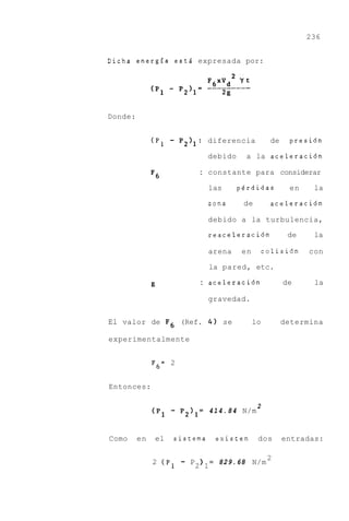 236


Dicha energfa esti expresada por:




Donde:


              (P,   -   P2l1: diferencia              de    presi6n

                               debido     a la aceleraci6n

                             : constante para considerar
              F6
                               las      perdidas            en    la

                               zona      de           aceleraci6n

                               debido a la turbulencia,

                               reaceleraci6n                de    la

                               arena     en          colisi6n    con

                               la pared, etc.

                             : aceleraci6n                 de     la

                               gravedad.


El valor de F 6 (Ref. 4 ) se                  lo           determina

experimentalmente


              F6= 2


Entonces:

                                                 2
              (PI   - P2I1=    4 1 4 . 8 4 N/m


Como     en   el    sistema         existen      dos       entradas:

                                                      2
              2 (P,     - P2 ) 1=   829.68 N/m
 