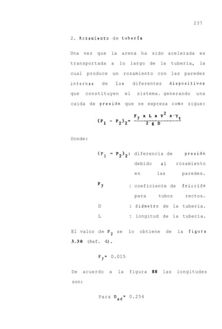 237


2. Rozamiento d e tuberfa


Una vez    que      la       arena ha           sido acelerada          es

transportada        a        lo   largo       de     la   tuberia,       la

cual produce            un    rozamiento con las paredes

internas       de        10s          diferentes          dispositivos

que    constituyen             el      sistema. generando              una

caida de presi6n que se expresa como sigue:




Donde:


           (P,      - P2I2:            diferencia de                presi6n

                                       debido        a1        rozamiento

                                       en          las           paredes.

           F7                     : coeficiente de               fricci6n

                                       para          tubos          rectos.

           D                      : didmetro de               la tuberia.

           L                      :    longitud de la tuberia.


El valor de F2 se                 lo    obtiene          de    la    figura

3 . 3 0 (Ref. 4 .
               )

           F7= 0.015


De    acuerdo       a    la       figura        88    las      longitudes

son:


           Para Dad= 0.254
 