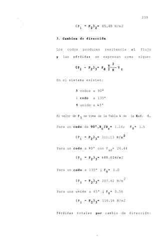239

             (P1   -   P212= 85.48 N/m 2


3 . Cambios d e d i r e c c i b n


Los     codos      producen      resitencia        a1      flujo

y     las   perdidas      se    expresan      como       sigue:




En el sistema existen:


             3 codos a 90"

             1 cod0      a 135"

             1 unidn a 45"


El valor de F3 se toma de la Tabla 4 de            la R e f .   4.

Para un cod0 de 9O0,Rc/Dc= 1.16;                   F8= 1.5


             (P1   -   P2)3=    311.13 N/m 2


Para un cod0 a 90" con V                 = 26.44
                                    ad

             (P1   -   P2I3= 688.02N/m 2


Para un cod0 a 135" ; F8= 1.0

                                              2
             (P,   -   P213= 207.42 N/m


Para una unidn a 45" ; F8= 0.56

             (P1   -   P213= 116.16 N/m 2


Perdidas     totales      por    cambio de         direccidn:
 