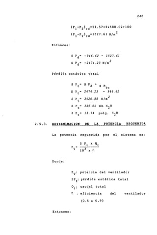 242


            (P1-P2)cd=51.57+2~688.02+100
                                                 2
            (P1-P2)cd=1527.61              N/m


Entonces:


            S Pd= - 946.62           -    1527.61
                                            2
            S P d = - 2474.23 N/m


Pdrdida eststica total


            s   Pt=   s   Pd +
                                 s       Pbc
            S P t = 2474.23          -     946.62
                                           2
            S P t = 3420.85          N/m

            S P t = 349.06 m m H 2 0

            S P t = 13.74        pulg. H 2 0




La   potencia     requerida          por        el   sistema    es:




Donde:


            Pv: potencia d e l ventilador

            SPt: p 6 r d i d a e s t l t i c a t o t a l

            Qti c a u d a l t o t a l

            0   : eficiencia                   del    ventilador

                  (0.5 a 0 . 9 )


Entonces:
 