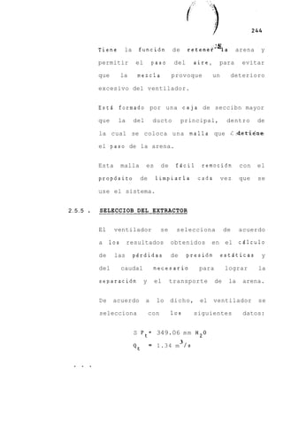 Tiene       la    funcibn            de       retener'qa           arena    y

         permitir         el        paso       del      aire,       para      evitar

         que        la     mezcla             provoque         un          deterioro

         excesivo del ventilador.


         Estd formado por una caja de seccibn mayor

         que     la       del       ducto          principal,         dentro        de

         la cual se coloca una malla que (::det-i&ne

         el paso de la arena.


         Esta       malla       es       de    fPcil       remocidn          con    el

         propdsito          de       limpiarla            cada      vez      que    se

         use el sistema.


2.5.5    ___________---____---
         SELECCIOB DEL EXTRACTOR


         El     ventilador               se    selecciona             de     acuerdo

         a    10s     resultados              obtenidos        en el         cPlculo

         de     las       perdidas            de       presidn      estlticas        y

         del        caudal          necesario             para        lograr        la

         separaci6n            y     el       transporte         de    la     arena.


         De    acuerdo          a    lo       dicho,      el     ventilador         se

         selecciona                con        10s        siguientes           datos:


                          S P t = 349.06 m m H20
                                                   3
                          Qt       = 1.34 m / s


 . . .
 