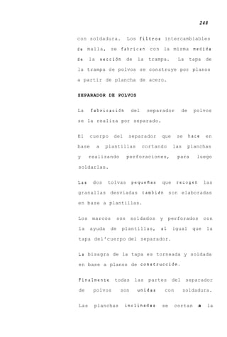 248


con soldadura.            Los filtros intercambiables

de malla, se fabrican con la misma medida

de    la       secci6n de      la    trampa.        La    tapa de

la trampa d e polvos se construye por planos

a partir de plancha de acero.


SEPARADOR DE POLVOS


La     fabricaci6n           del    separador        de     polvos

se la realiza por separado.


El    cuerpo       del    separador      que       se     hace   en

base       a    plantillas         cortando    las        planchas

y     realizando          perforaciones,            para     luego

soldarlas.


Las     dos      tolvas      pequefias   que       recogen       las

granallas desviadas                tambien son elaboradas

en base a plantillas.


Los    marcos       son      soldados    y    perforados         con

la     ayuda      de   plantillas,       a1    igual       que    la

tapa del'cuerpo del separador.


La bisagra de la tapa es torneada y soldada

en base a planos de construcci6n.


Finalmente         todas      las partes       del       separador

de      polvos         son     unidas        con     soldadura.


Las     planchas         inclinadas      se        cortan    a    la
 