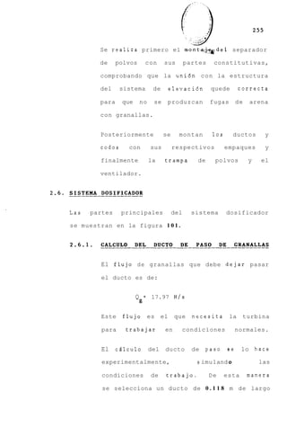 Se realiza primero el monta-htdel separador

        de     polvos         con        sus       partes    constitutivas,

        comprobando que la uni6n con la estructura

        del     sistema            de        elevaci6n      quede        correcta

        para    que       no       se    produzcan          fugas       de   arena

        con granallas.


        Posteriormente                  se     montan        10s      ductos      y

        codos     con             sus        respectivos           empaques       y

        finalmente                la     trampa       de     polvos          y   el

        ventilador.




Las   partes    principales                  del     sistema       dosificador

se muestran en la figura 1 0 1 .




         El flujo d e granallas que debe dejar pasar

         el ducto es de:


                      Q       =   17.97 N / s
                          g

         Este    flujo es               el    que    necesita       la    turbina

         para    trabajar                en     condiciones           normales.


         El    cdlculo            del    ducto       de   paso     se     lo hace

         experimentalmente,                           s imu 1 and o              las

         condiciones              de     trabajo.           De     esta      manera

         se selecciona un ducto de 0 . 1 1 8 m de largo
 