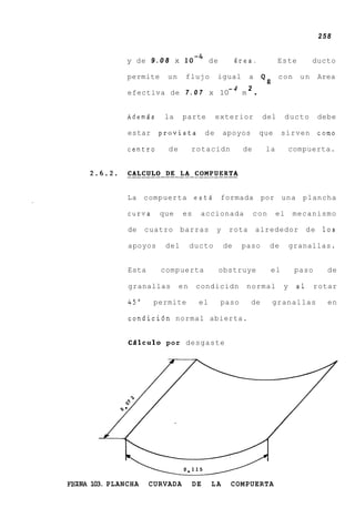 258


            y de 9 . 0 8 x l o m 4 de                Brea.            Este         ducto

            permite    un     flujo         igual       a
                                                                Q,c o n       un       Area

            efectiva de 7 . 0 7 x 10
                                    -4
                                       m
                                         2
                                                            .
            Ademds     la    parte          exterior            del        ducto       debe

            estar    provista          de       apoyos          que    sirven          como

            centro     de        rotacidn             de         la        compuerta.




            La compuerta estA                formada por una plancha

            curva     que    es    accionada               con        el    mecanismo

            de    cuatro     barras         y    rota       alrededor             de    10s

            apoyos     del       ducto          de    paso        de       granallas.


            Esta      compuerta             obstruye              el        paso         de

            granallas       en    condicidn            normal          y     a1    rotar

            45"     permite        el        paso        de       granallas              en

            condici6n normal abierta.


            CQlculo por desgaste




FW 103. PLANCHA
 I                 CURVADA        DE    LA       COMPUERTA
 