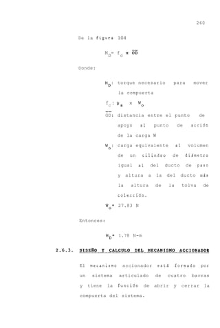 260


De la figura 104


             M D= f c    XOE

Donde:


             MD: torque necesario                para           mover

                    la compuerta

             fC :         x    wo
             --
             OD: distancia entre el punto                         de

                    apoyo      a1       punto        de      acci6n

                    de la carga W

             W o : carga equivalente                 a1     volumen

                    de    un    cilindro         de        diAmetro

                    igual      a1      del    ducto        de     paso

                    y    altura     a    la   del     ducto mds

                    la    altura        de      la        tolva     de

                    colecci6n.

             W o = 27.83 N


Entonces:


             MD= 1.78 N-m




El   mecanismo          accionador       estd        formado       por

un    sistema       articulado          de    cuatro            barras

y    tiene   la     funci6n       de    abrir    y        cerrar    la

compuerta del sistema.
 