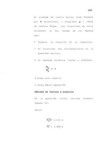 263


El    sistema     de     cuatro     barras       estd        formado

por     2    balancines,      1    acoplador           y    1    lfnea

de centros        fijos.      Las longitudes de estos

eslabones        se    han       tornado    de     tal          manera

que :


-     Permite     la     rotaci6n      de     la       compuerta.


-     El     mecanismo     sea     autoasegurante               en   la

      posici6n abierto.


-    La     ventaja    mecdnica      tienda        a       infinito.




-    Ocupe poco espacio


-    Tenga fdcil operaci6n


Cdlculo de fuerzas y momentos


En      la    posici6n       normal        cerrada          tenemos:

figura 107.


Datos:



               ---
               0 2 A = 0.104 m

               --
               AB = 1.080 m
 