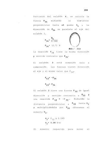 266


Partiendo     del        eslab6n      4,       se    calcula       la

fuerza               midiendo              la          d i s tanc ia
           F34
perpendicular         hasta . e l      punto          O4     .     La

direcci6n     de     F34     es     paralela         a1    eje    del

eslab6n 3.

                     M4
            F34=     0,140
            F34=     12.71 N
                                        BIB!-!'; ECA
La    reacci6n F14         tiene     la misma direcci6n

y sentido contrario que F34.


El     eslabdn       3       estd     sometido             solo        a

compresi6n.          Las     fuerzas       tienen         direcci6n

a1 eje y el mismo valor que F 34 *


            F43= -F34




El eslab6n 2 tiene una fuerza F 3 2 de igual

direcci6n        y
                 sentido contrario a F23
una     reacci6n       - -F 3 2 .
                       -          Midiendo la
                   12

distancia        perpendicular             a    F32        hasta O 2

y     multiplici5ndola         por     F3*          obtenemos      el

momento M2,.


            M2= F 32 x 0.093

            M2= 1 . 1 8 N-m


El      momento       requerido            para        mover       el
 