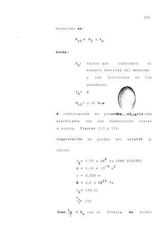 269


mecanismo e s :


              M t 2 > . M2 x f6


Donde :


              f6:         factor que             considera         el
                          momento inercial del mecanismo

                          y     las      fricciones        en     10s

                          pasadores.

              f6=         2


              M t 2 > 2.36 N- m


A   cont inuac i6n              se     pre s e a g , ~ i : ~ i 4 t ema ~
                                                              is ; ~ ~

dosificador               con    sus      dimensiones        reales

a escala.             Figuras 113 y 114.


Comprobaci6n               de    pandeo         del   eslabdn       3.


Datos:


              S       =   1.79 x 1'
                                  0       Pa ( U N S G10100)
                  Y
              A = 3.14 x 1 0
                                       -4 m 2

              r = 0.005 m

              E       =   2.0 x lo1'      Pa

              C = 148.51
                  C

              L
              -5 216
               r

C o m o -_
        Le    > cC usa la               f6rmula       de        Euler:
          r
 